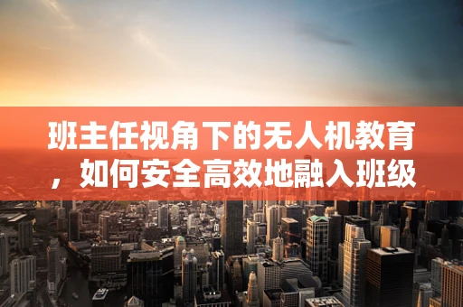 班主任视角下的无人机教育，如何安全高效地融入班级教学？