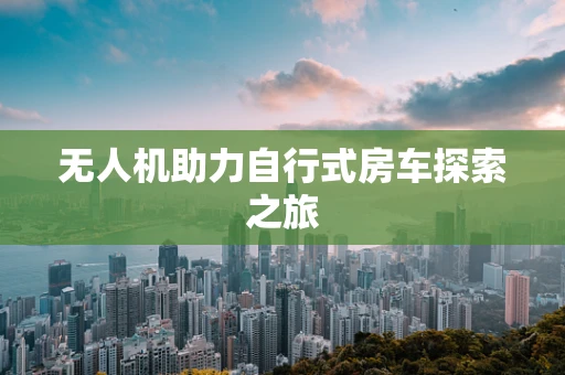 无人机助力自行式房车探索之旅