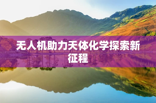 无人机助力天体化学探索新征程