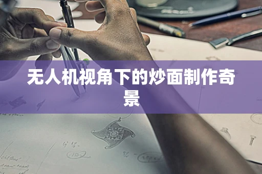 无人机视角下的炒面制作奇景