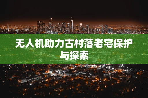 无人机助力古村落老宅保护与探索