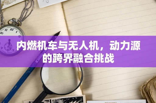 内燃机车与无人机，动力源的跨界融合挑战