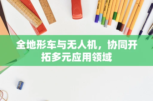 全地形车与无人机，协同开拓多元应用领域