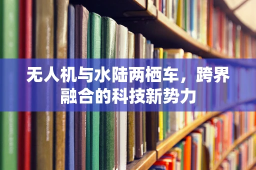 无人机与水陆两栖车，跨界融合的科技新势力