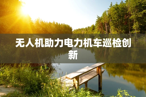 无人机助力电力机车巡检创新