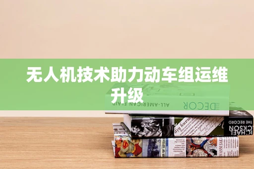 无人机技术助力动车组运维升级