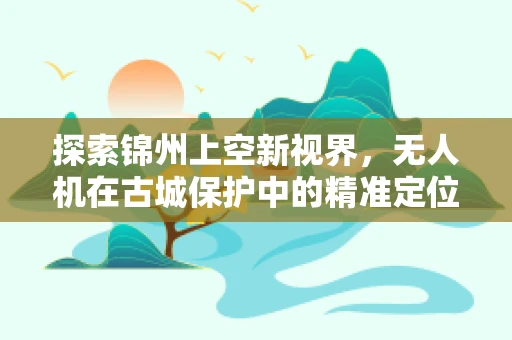 探索锦州上空新视界，无人机在古城保护中的精准定位技术挑战