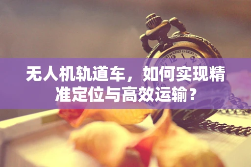 无人机轨道车，如何实现精准定位与高效运输？