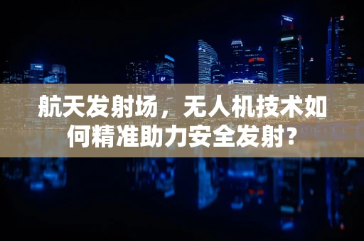 航天发射场，无人机技术如何精准助力安全发射？