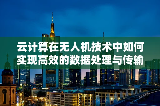 云计算在无人机技术中如何实现高效的数据处理与传输？