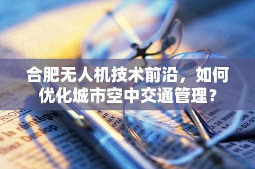 合肥无人机技术前沿，如何优化城市空中交通管理？