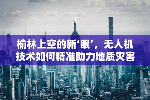 榆林上空的新‘眼’，无人机技术如何精准助力地质灾害监测？