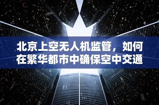 北京上空无人机监管，如何在繁华都市中确保空中交通安全有序？