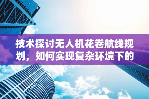 技术探讨无人机花卷航线规划，如何实现复杂环境下的精准飞行？