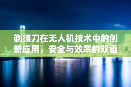 剃须刀在无人机技术中的创新应用，安全与效率的双重飞跃