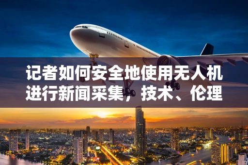 记者如何安全地使用无人机进行新闻采集，技术、伦理与挑战