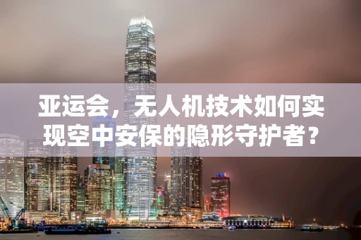 亚运会，无人机技术如何实现空中安保的隐形守护者？