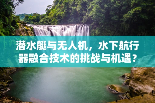潜水艇与无人机，水下航行器融合技术的挑战与机遇？