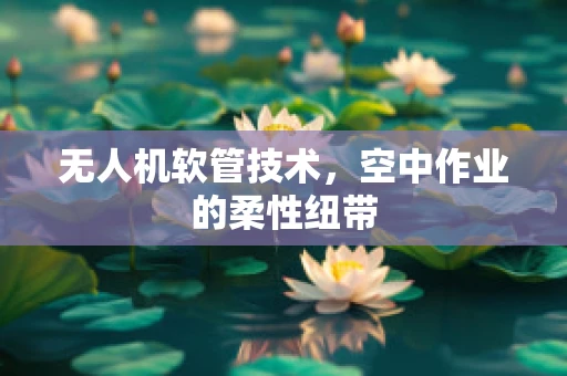 无人机软管技术，空中作业的柔性纽带
