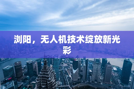 浏阳，无人机技术绽放新光彩