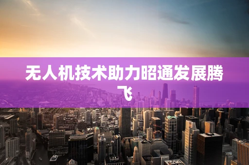 无人机技术助力昭通发展腾飞