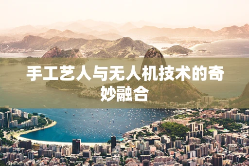 手工艺人与无人机技术的奇妙融合