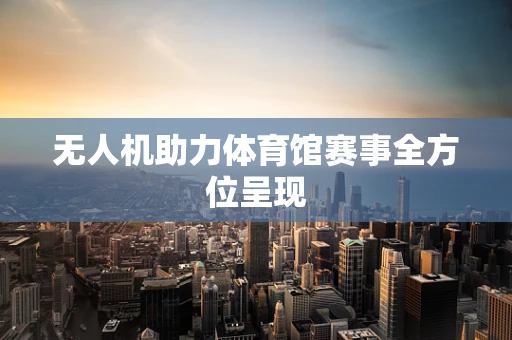 无人机助力体育馆赛事全方位呈现