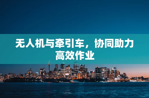 无人机与牵引车，协同助力高效作业