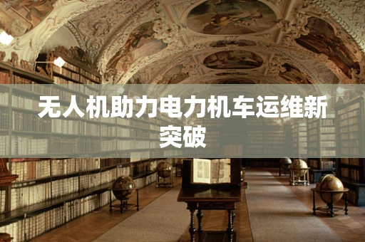 无人机助力电力机车运维新突破