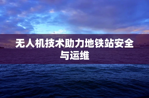 无人机技术助力地铁站安全与运维